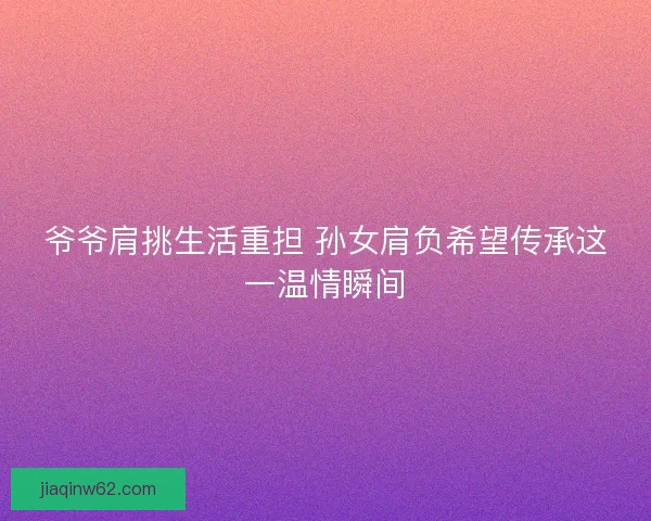 爷爷肩挑生活重担 孙女肩负希望传承这一温情瞬间