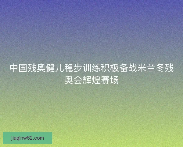 中国残奥健儿稳步训练积极备战米兰冬残奥会辉煌赛场