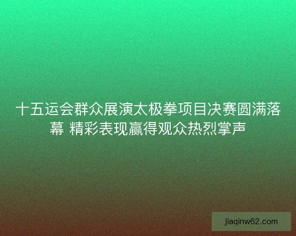 十五运会群众展演太极拳项目决赛圆满落幕 精彩表现赢得观众热烈掌声