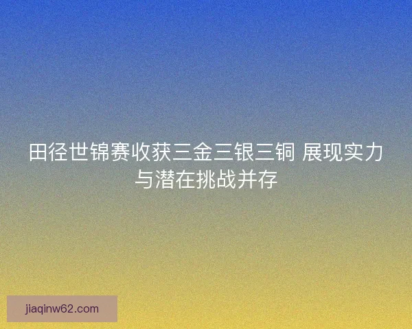 田径世锦赛收获三金三银三铜 展现实力与潜在挑战并存