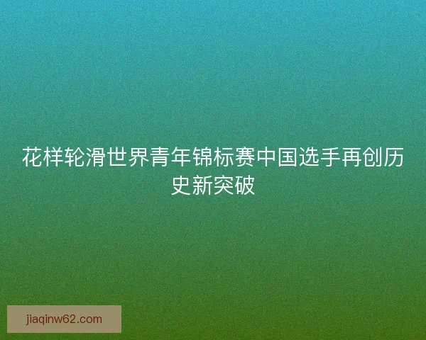 花样轮滑世界青年锦标赛中国选手再创历史新突破