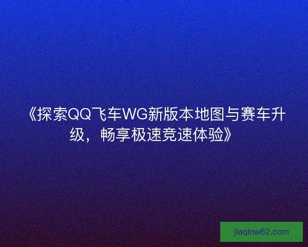 《探索QQ飞车WG新版本地图与赛车升级，畅享极速竞速体验》