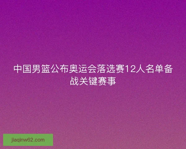 中国男篮公布奥运会落选赛12人名单备战关键赛事