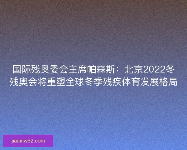 国际残奥委会主席帕森斯：北京2022冬残奥会将重塑全球冬季残疾体育发展格局