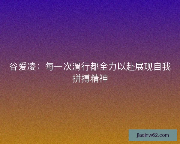 谷爱凌：每一次滑行都全力以赴展现自我拼搏精神