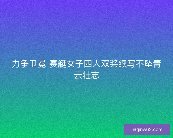 力争卫冕 赛艇女子四人双桨续写不坠青云壮志