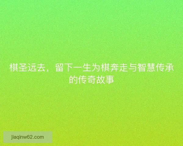 棋圣远去，留下一生为棋奔走与智慧传承的传奇故事