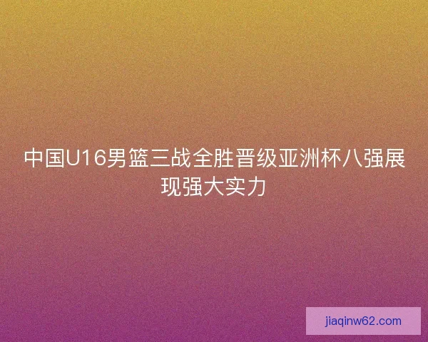 中国U16男篮三战全胜晋级亚洲杯八强展现强大实力