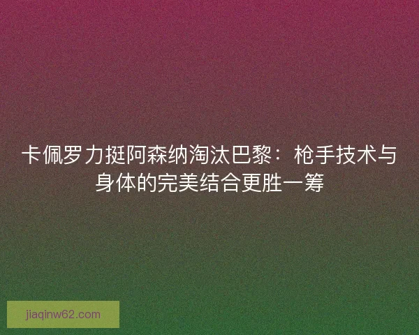 卡佩罗力挺阿森纳淘汰巴黎：枪手技术与身体的完美结合更胜一筹