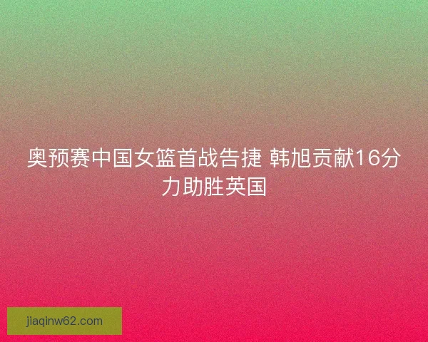 奥预赛中国女篮首战告捷 韩旭贡献16分力助胜英国