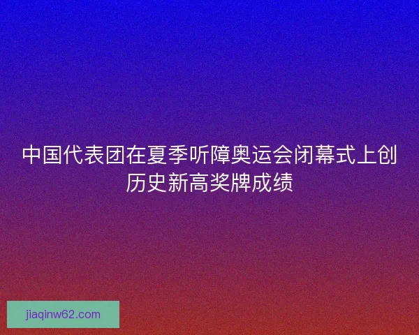中国代表团在夏季听障奥运会闭幕式上创历史新高奖牌成绩