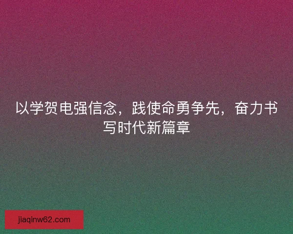 以学贺电强信念，践使命勇争先，奋力书写时代新篇章