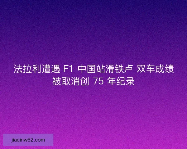 法拉利遭遇 F1 中国站滑铁卢 双车成绩被取消创 75 年纪录