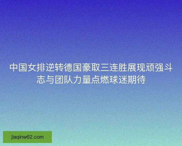 中国女排逆转德国豪取三连胜展现顽强斗志与团队力量点燃球迷期待
