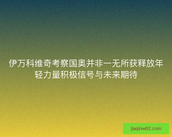 伊万科维奇考察国奥并非一无所获释放年轻力量积极信号与未来期待