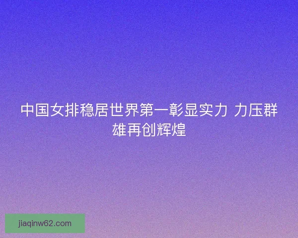 中国女排稳居世界第一彰显实力 力压群雄再创辉煌