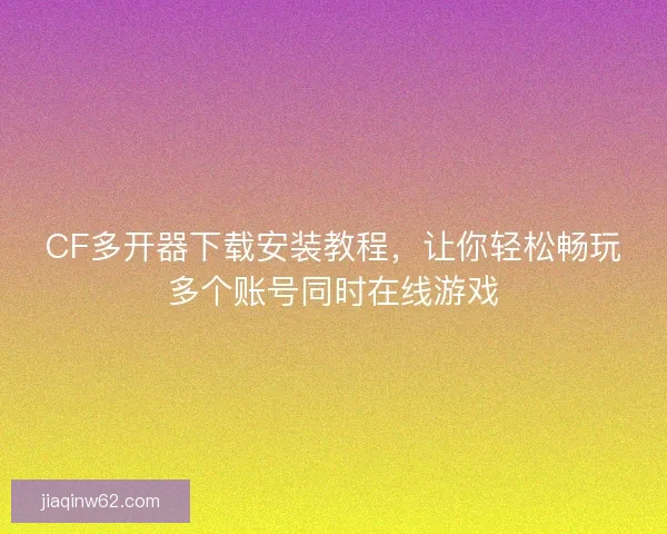 CF多开器下载安装教程，让你轻松畅玩多个账号同时在线游戏