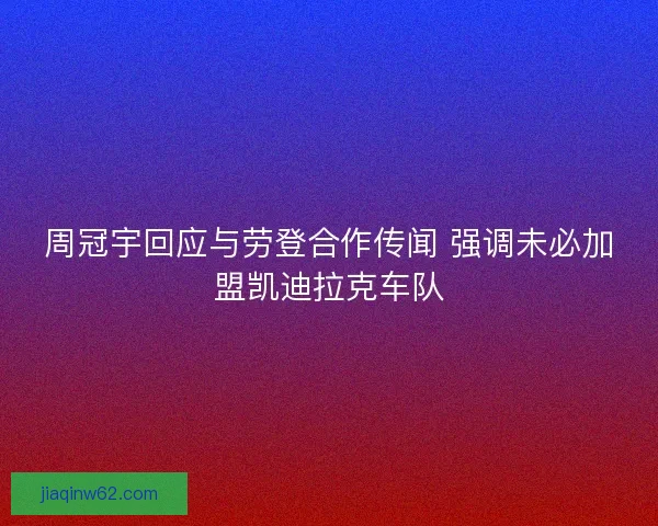 周冠宇回应与劳登合作传闻 强调未必加盟凯迪拉克车队